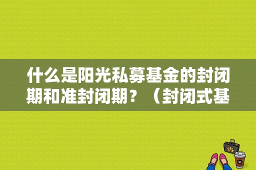 什么是阳光私募基金的封闭期和准封闭期？（封闭式基金私募）