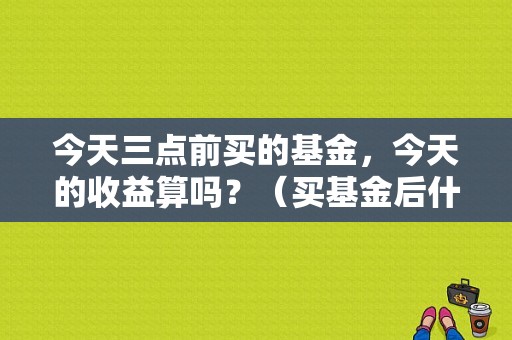 今天三点前买的基金，今天的收益算吗？（买基金后什么时候受益当天算不算）