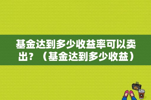 基金达到多少收益率可以卖出？（基金达到多少收益）