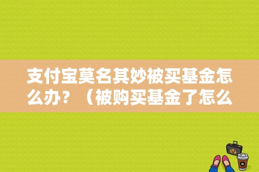 支付宝莫名其妙被买基金怎么办？（被购买基金了怎么办）-图1
