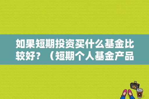 如果短期投资买什么基金比较好？（短期个人基金产品）