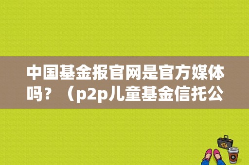 中国基金报官网是官方媒体吗？（p2p儿童基金信托公司）