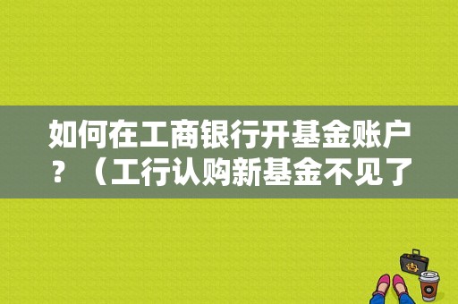 如何在工商银行开基金账户？（工行认购新基金不见了）