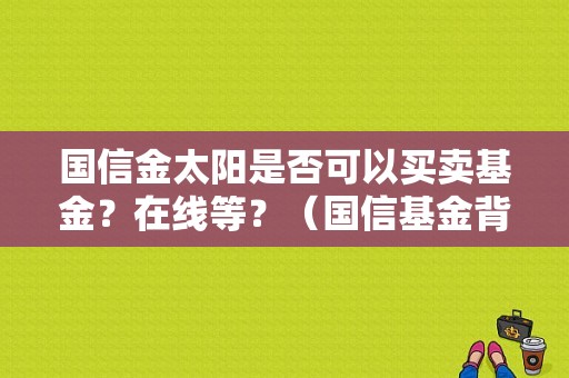 国信金太阳是否可以买卖基金？在线等？（国信基金背景）