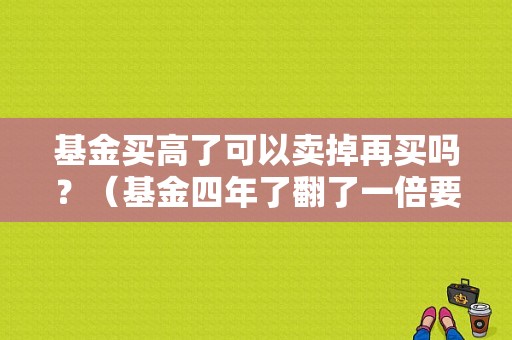 基金买高了可以卖掉再买吗？（基金四年了翻了一倍要赎会吗）