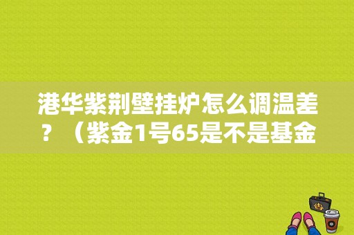 港华紫荆壁挂炉怎么调温差？（紫金1号65是不是基金）