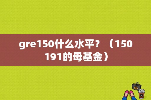 gre150什么水平？（150191的母基金）