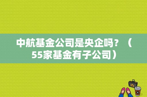 中航基金公司是央企吗？（55家基金有子公司）