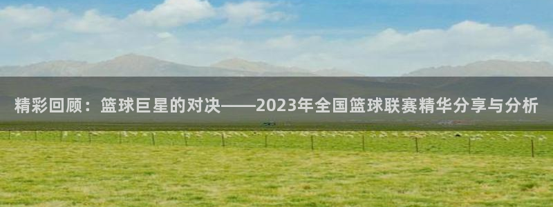 蜘蛛体育免费：精彩回顾：篮球巨星的对决——2023年全国篮球联赛精华分享与分析